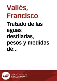 Tratado de las aguas destiladas, pesos y medidas de que los boticarios deuen vsar por nueua ordenança y mandato de su Magestad y su Real Consejo / hecho por ... Francisco de Valles ... | Biblioteca Virtual Miguel de Cervantes