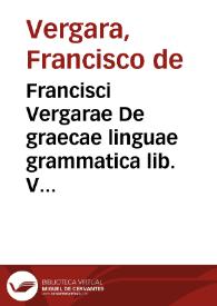 Francisci Vergarae De graecae linguae grammatica lib. V : adiecta sunt per auctorem tribus libris medijs scholia non poenitenda : item admonitio de operis ordine, sumulque de eius perdiscendi modo ... | Biblioteca Virtual Miguel de Cervantes