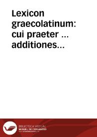 Lexicon graecolatinum : cui praeter ... additiones hactenus ... ingens vocabulorum numerus accessit, idq[ue] partim ex grecorum lexicis, partim ex recentiû lucubrationibus non quorumlibet sed exquisitorum nimirû Gulielmi Budaei, Erasmi Roterodami, Laurentii Vallae, Hermolai Barbari, Angeli Politiani, Ludouici Coelii aliorumq[ue] eiusdem classis... | Biblioteca Virtual Miguel de Cervantes