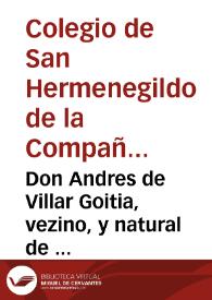 Don Andres de Villar Goitia, vezino, y natural de la villa de Oñate, en la muy noble, y muy leal Prouincia de Guipuzcoa, haze manifiesto el estado de toda la hazienda que tenia, y tiene el Colegio de San Hermenegildo de la Compañia de Iesus de Seuilla, desde que entró a ser su Procurador, hasta el año de mil y seyscientos y quarenta y cinco, en que lo dexò de ser, al señor licenciado don Francisco Aluaro de los Rios ... para conocer del concurso de acreedores a los bienes del dicho Colegio, y hazerles pago | Biblioteca Virtual Miguel de Cervantes
