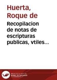 Recopilacion de notas de escripturas publicas, vtiles y muy prouechosas : por las quales qualquier escriuano podra ordenar qualesquier escripturas que ante el se otorgaren, de las que se  acostumbran en todos estos Reynos... / agora nuenamente [sic] recopiladas por Roque de Huerta... | Biblioteca Virtual Miguel de Cervantes