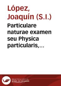Particulare naturae examen seu Physica particularis, quae ad particularia entia, et singulares rerum naturalium species descendens, earum attributa, praerogativas, usum, causas, effectus, etc. singillatin exponendo divinae Conditoris perfectiones toti orbi commendat. | Biblioteca Virtual Miguel de Cervantes
