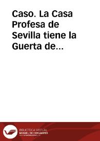 Caso. La Casa Profesa de Sevilla tiene la Guerta de Madre de Dios, como se permite por n[uest]ras Constituciones 6{487} parte, cap. 2. Está en ella un Religioso Coadjutor administrándola a q[ui]en no da cosa ninguna la casa ni para su sustento ni para la cultura de la guerta. Pregúntase, si según las Constituciones, podrá vender alguna ortaliza para mantener la guerta cultivada y sustentarse, y si eso será contra las Constituciones sobredichas | Biblioteca Virtual Miguel de Cervantes