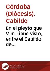 En el pleyto que V.m. tiene visto, entre el Cabildo de la santa Yglesia de la ciudad de Cordoua, y el señor Fiscal, y Iuan de Gueuara, por parte de la Yglesia y Cabildo se suplica à V.m. considere lo siguiente. Para lo qual se presupone, que la Yglesia tiene tres cortijos en el termino de la dicha ciudad, que se dizen el Alcaparra, Villauiciosa, y Quadradillo... | Biblioteca Virtual Miguel de Cervantes