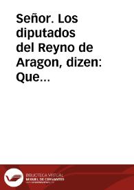 Señor. Los diputados del Reyno de Aragon, dizen: Que auiendo entendido por la resolucion de V. M. sobre consulta del Consejo de Aragon, las honras con que V. Mag. fauorece à aquel Reyno, disponiendo consolarle con su soberana presencia en el mes de Mayo siguiente... | Biblioteca Virtual Miguel de Cervantes