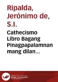 Cathecismo Libro Bagang Pinagpapalamnan mang dilan pangadyi, at maichit biglang Casaysayan mang aral christiano, ang may catha nito sa vican castila, / ay ang R. P. Mro Geron. de Ripalda, sa la Comp. ni Iesus; ay tinagalog nang P. Predic. Fr. Luis de Amesquita, Padre sa S. Augustin ... | Biblioteca Virtual Miguel de Cervantes