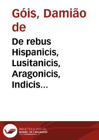 De rebus Hispanicis, Lusitanicis, Aragonicis, Indicis et Aethiopicis, Damiani à Goes, Lusitani, Hieronymi Pauli, Barcinonensis, Hieronymi Blanci, Caesaraugustani, Iacobi Teuij, Lusitani, opera : quorum seriem, vide lector, pag. sexta : partim exmanuscriptis nunc primum eruta, partim auctiora edita | Biblioteca Virtual Miguel de Cervantes